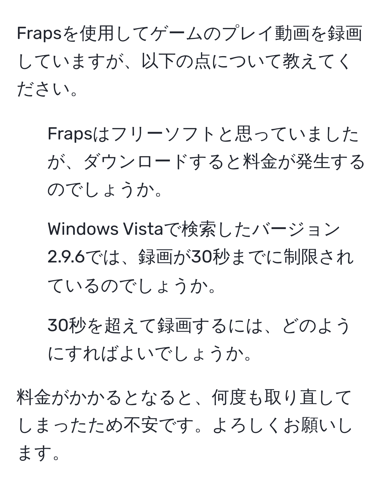 Frapsを使用してゲームのプレイ動画を録画していますが、以下の点について教えてください。  
1. Frapsはフリーソフトと思っていましたが、ダウンロードすると料金が発生するのでしょうか。  
2. Windows Vistaで検索したバージョン2.9.6では、録画が30秒までに制限されているのでしょうか。  
3. 30秒を超えて録画するには、どのようにすればよいでしょうか。  

料金がかかるとなると、何度も取り直してしまったため不安です。よろしくお願いします。