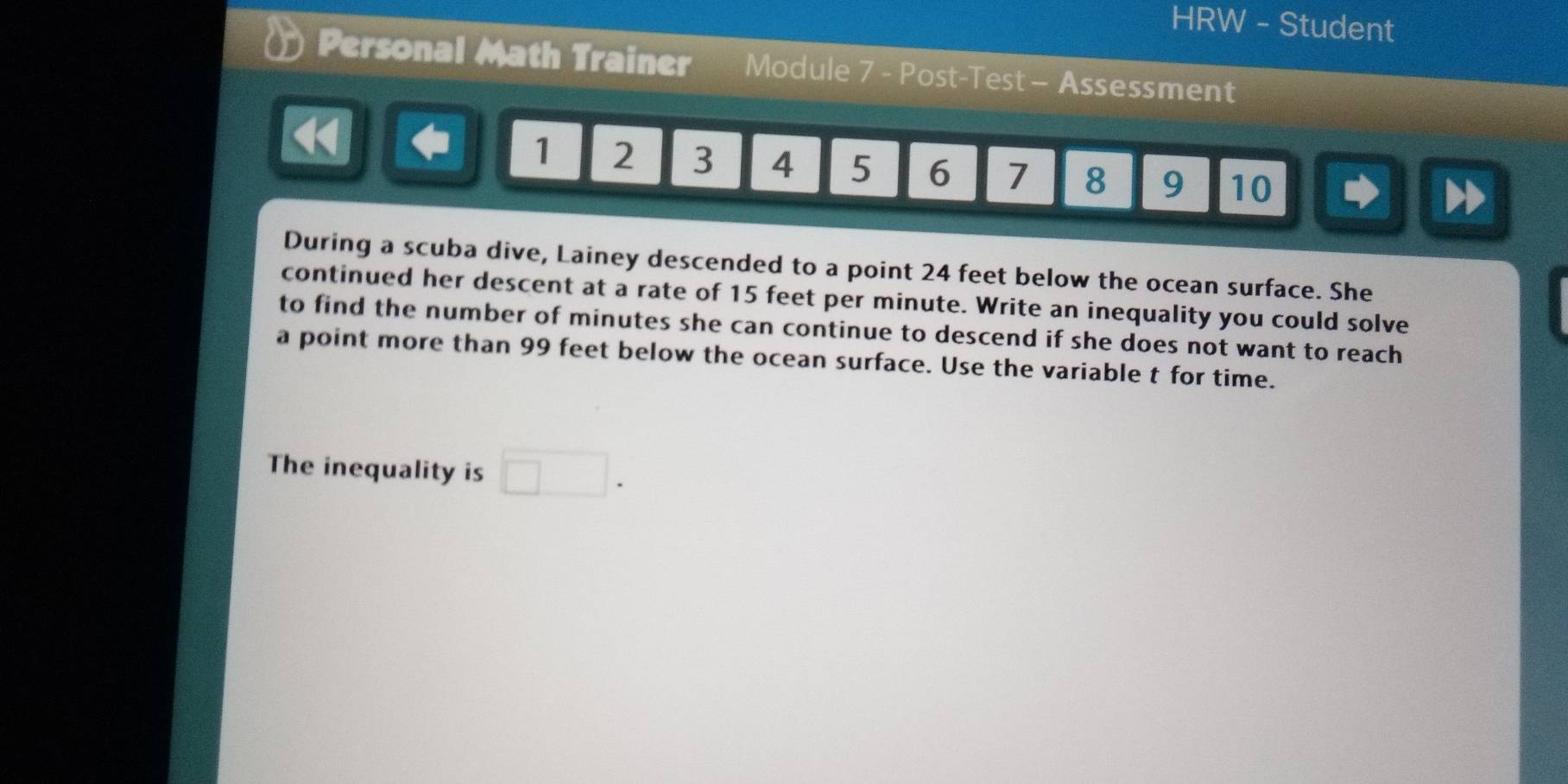 HRW - Student 
Personal Math Trainer Module 7 - Post-Test - Assessment
1 2 3 4 5 6 7 8 9 10
During a scuba dive, Lainey descended to a point 24 feet below the ocean surface. She 
continued her descent at a rate of 15 feet per minute. Write an inequality you could solve 
to find the number of minutes she can continue to descend if she does not want to reach 
a point more than 99 feet below the ocean surface. Use the variable t for time. 
The inequality is □.