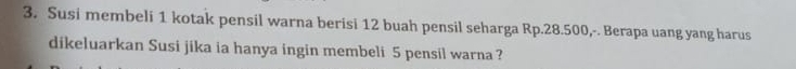 Susi membeli 1 kotak pensil warna berisi 12 buah pensil seharga Rp.28.500,-. Berapa uang yang harus 
dikeluarkan Susi jika ia hanya ingin membeli 5 pensil warna ?