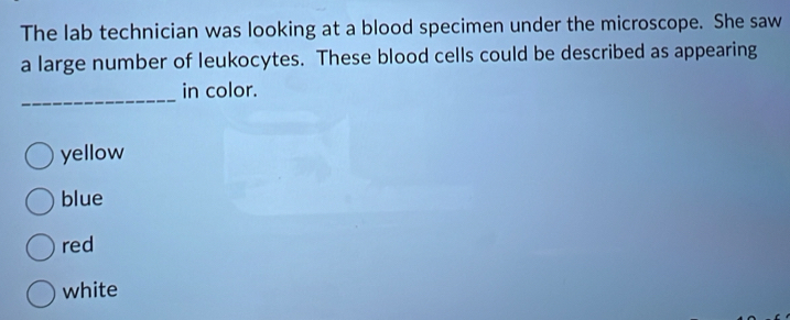 The lab technician was looking at a blood specimen under the microscope. She saw
a large number of leukocytes. These blood cells could be described as appearing
_
in color.
yellow
blue
red
white