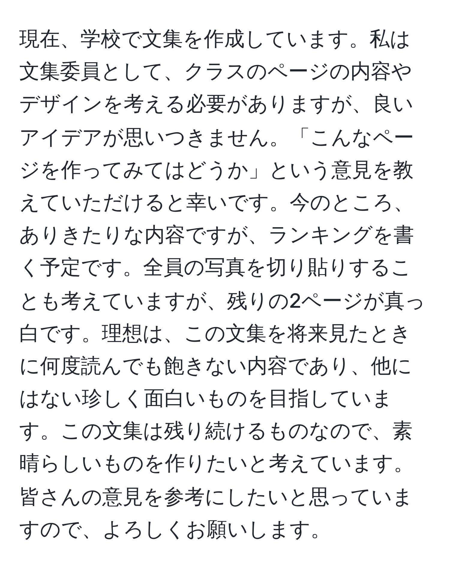 現在、学校で文集を作成しています。私は文集委員として、クラスのページの内容やデザインを考える必要がありますが、良いアイデアが思いつきません。「こんなページを作ってみてはどうか」という意見を教えていただけると幸いです。今のところ、ありきたりな内容ですが、ランキングを書く予定です。全員の写真を切り貼りすることも考えていますが、残りの2ページが真っ白です。理想は、この文集を将来見たときに何度読んでも飽きない内容であり、他にはない珍しく面白いものを目指しています。この文集は残り続けるものなので、素晴らしいものを作りたいと考えています。皆さんの意見を参考にしたいと思っていますので、よろしくお願いします。