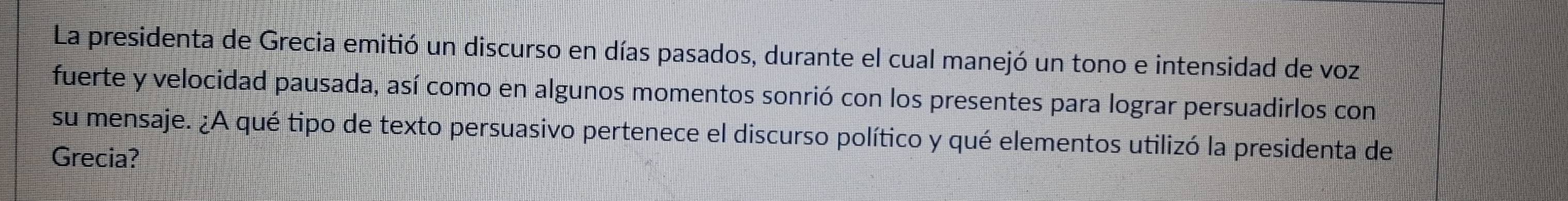 La presidenta de Grecia emitió un discurso en días pasados, durante el cual manejó un tono e intensidad de voz 
fuerte y velocidad pausada, así como en algunos momentos sonrió con los presentes para lograr persuadirlos con 
su mensaje. ¿A qué tipo de texto persuasivo pertenece el discurso político y qué elementos utilizó la presidenta de 
Grecia?