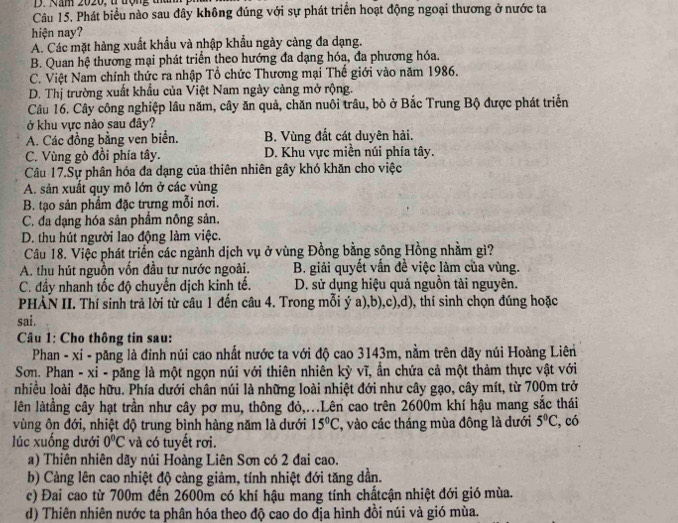 Phát biểu nào sau đây không đúng với sự phát triển hoạt động ngoại thương ở nước ta
hiện nay?
A. Các mặt hàng xuất khẩu và nhập khẩu ngày càng đa dạng.
B. Quan hệ thương mại phát triển theo hướng đa dạng hóa, đa phương hóa.
C. Việt Nam chính thức ra nhập Tổ chức Thương mại Thế giới vào năm 1986.
D. Thị trường xuất khẩu của Việt Nam ngày càng mở rộng.
Câu 16. Cây công nghiệp lâu năm, cây ăn quả, chăn nuôi trâu, bò ở Bắc Trung Bộ được phát triển
ở khu vực nào sau đây?
A. Các đồng bằng ven biển. B. Vùng đất cát duyên hải.
C. Vùng gò đồi phía tây. D. Khu vực miền núi phía tây.
Câu 17.Sự phân hóa đa dạng của thiên nhiên gây khó khăn cho việc
A. sản xuất quy mô lớn ở các vùng
B. tạo sản phẩm đặc trựng mỗi nơi.
C. đa dạng hóa sản phẩm nông sản.
D. thu hút người lao động làm việc.
Câu 18. Việc phát triển các ngành dịch vụ ở vùng Đồng bằng sông Hồng nhằm gì?
A. thu hút nguồn vốn đầu tư nước ngoài. B. giải quyết vấn đề việc làm của vùng.
C. đầy nhanh tốc độ chuyển dịch kinh tế. D. sử dụng hiệu quả nguồn tài nguyên.
PHẢN II. Thí sinh trả lời từ câu 1 đến câu 4. Trong mỗi ý a),b),c),d), thí sinh chọn đúng hoặc
sai.
Câu 1: Cho thông tin sau:
Phan - xi - păng là đỉnh núi cao nhất nước ta với độ cao 3143m, nằm trên dãy núi Hoàng Liên
Sơn. Phan - xỉ - păng là một ngọn núi với thiên nhiên kỳ vĩ, ẩn chứa cả một thảm thực vật với
nhiều loài đặc hữu. Phía dưới chân núi là những loài nhiệt đới như cây gạo, cây mít, từ 700m trở
lên làtằng cây hạt trần như cây pơ mu, thông đỏ,...Lên cao trên 2600m khí hậu mang sắc thái
vùng ôn đới, nhiệt độ trung bình hàng năm là dưới 15°C , vào các tháng mùa đông là dưới 5°C , có
lúc xuống dưới 0°C và có tuyết rơi.
a) Thiên nhiên dãy núi Hoàng Liên Sơn có 2 đai cao.
b) Càng lên cao nhiệt độ càng giảm, tính nhiệt đới tăng dần.
c) Đai cao từ 700m đến 2600m có khí hậu mang tính chấtcận nhiệt đới gió mùa.
d) Thiên nhiên nước ta phân hóa theo độ cao do địa hình đồi núi và gió mùa.