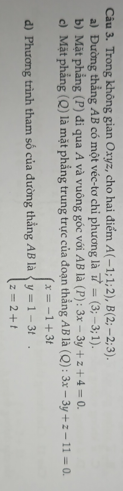 Trong không gian Oxyz, cho hai điểm A(-1;1;2), B(2;-2;3). 
a) Đường thẳng AB có một véc-tơ chỉ phương là vector u=(3;-3;1). 
b) Mặt phẳng (P) đi qua A và vuông góc với AB là (P): 3x-3y+z+4=0. 
c) Mặt phẳng (Q) là mặt phẳng trung trực của đoạn thẳng AB là (Q) : 3x-3y+z-11=0. 
d) Phương trình tham số của đường thẳng AB là beginarrayl x=-1+3t y=1-3t z=2+tendarray.