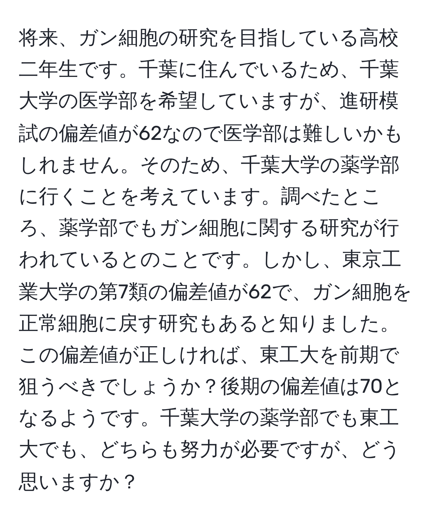 将来、ガン細胞の研究を目指している高校二年生です。千葉に住んでいるため、千葉大学の医学部を希望していますが、進研模試の偏差値が62なので医学部は難しいかもしれません。そのため、千葉大学の薬学部に行くことを考えています。調べたところ、薬学部でもガン細胞に関する研究が行われているとのことです。しかし、東京工業大学の第7類の偏差値が62で、ガン細胞を正常細胞に戻す研究もあると知りました。この偏差値が正しければ、東工大を前期で狙うべきでしょうか？後期の偏差値は70となるようです。千葉大学の薬学部でも東工大でも、どちらも努力が必要ですが、どう思いますか？