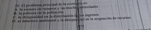 El problema principal de la economía es:
A. la escasez de recursos y las muchas necesidades
B. la pobreza de la población.
C. la desigualdad en la distribución de los ingresos.
D. el deterioro ambiental y la desigualdad en la asignación de recursos