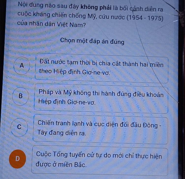 Nội dung nào sau đây không phải là bối cánh diễn ra
cuộc kháng chiến chống Mỹ, cứu nước (1954-1975)
của nhân dân Việt Nam?
Chọn một đáp án đúng
A Đất nước tạm thời bị chia cắt thành hai miền
theo Hiệp định Giơ-ne-vơ.
B Pháp và Mỹ không thi hành đúng điều khoản
Hiệp định Giơ-ne-vơ.
C
Chiến tranh lạnh và cục diện đối đầu Đông -
Tây đang diễn ra.
D
Cuộc Tổng tuyển cử tự do mới chỉ thực hiện
được ở miền Bắc.