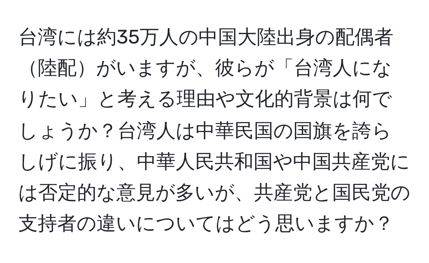 台湾には約35万人の中国大陸出身の配偶者陸配がいますが、彼らが「台湾人になりたい」と考える理由や文化的背景は何でしょうか？台湾人は中華民国の国旗を誇らしげに振り、中華人民共和国や中国共産党には否定的な意見が多いが、共産党と国民党の支持者の違いについてはどう思いますか？