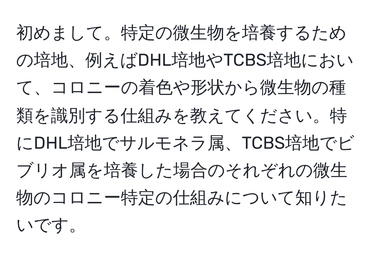 初めまして。特定の微生物を培養するための培地、例えばDHL培地やTCBS培地において、コロニーの着色や形状から微生物の種類を識別する仕組みを教えてください。特にDHL培地でサルモネラ属、TCBS培地でビブリオ属を培養した場合のそれぞれの微生物のコロニー特定の仕組みについて知りたいです。