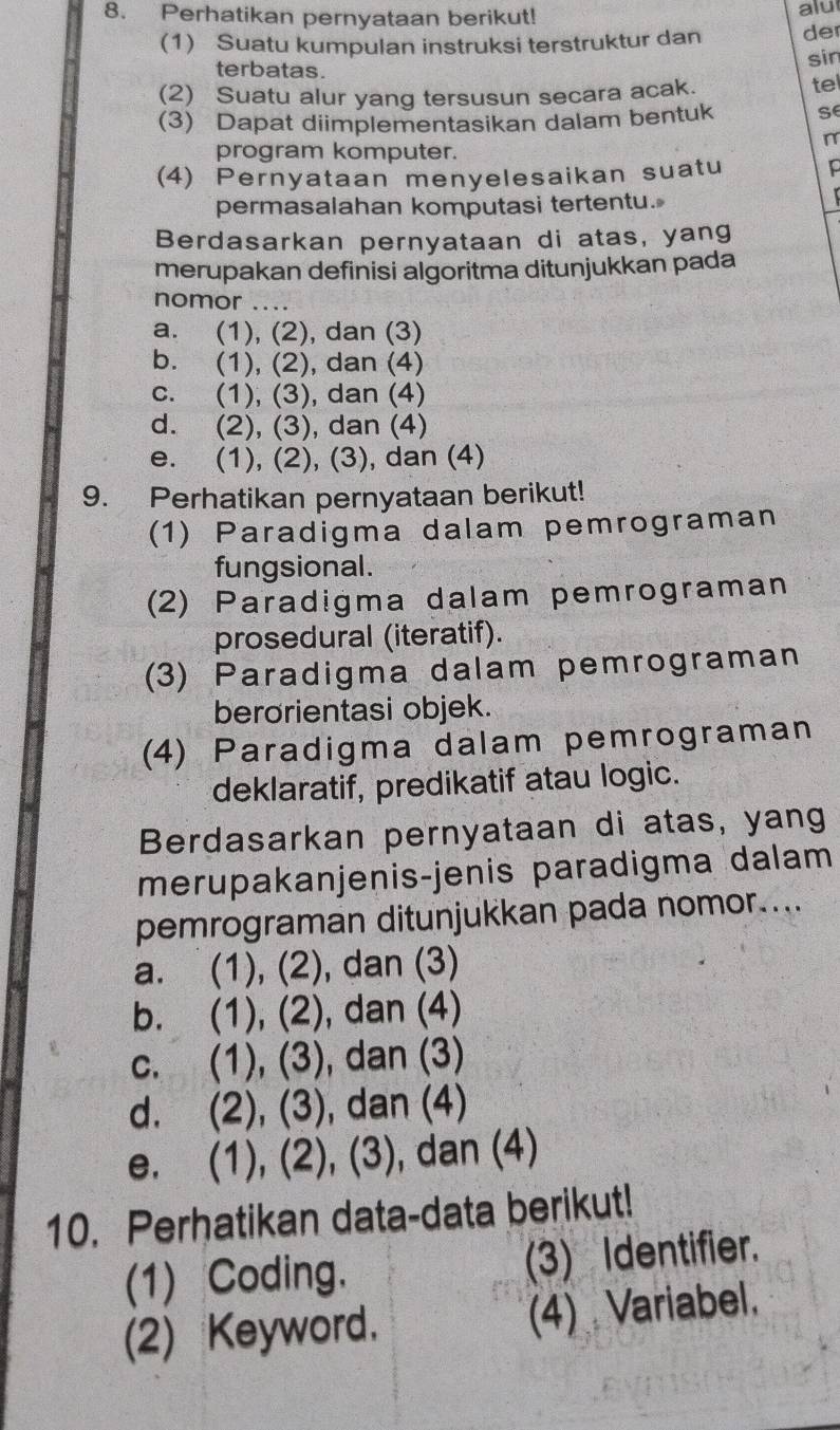 Perhatikan pernyataan berikut! alu
(1) Suatu kumpulan instruksi terstruktur dan der
sin
terbatas.
(2) Suatu alur yang tersusun secara acak. tel
(3) Dapat diimplementasikan dalam bentuk se
program komputer.
(4) Pernyataan menyelesaikan suatu
permasalahan komputasi tertentu.
Berdasarkan pernyataan di atas, yang
merupakan definisi algoritma ditunjukkan pada
nomor _..
a. (1), (2), dan (3)
b. (1), (2), dan (4)
c. (1), (3), dan (4)
d. (2), (3), dan (4)
e. (1), (2), (3), dan (4)
9. Perhatikan pernyataan berikut!
(1) Paradigma dalam pemrograman
fungsional.
(2) Paradigma dalam pemrograman
prosedural (iteratif).
(3) Paradigma dalam pemrograman
berorientasi objek.
(4) Paradigma dalam pemrograman
deklaratif, predikatif atau logic.
Berdasarkan pernyataan di atas, yang
merupakanjenis-jenis paradigma dalam
pemrograman ditunjukkan pada nomor....
a. (1), (2), dan (3)
b. (1), (2), dan (4)
c. (1), (3), dan (3)
d. (2), (3), dan (4)
e. (1), (2), (3), dan (4)
10. Perhatikan data-data berikut!
(1) Coding. (3) Identifier.
(2) Keyword. (4) Variabel.