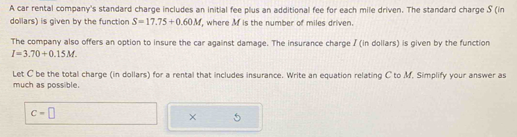 A car rental company's standard charge includes an initial fee plus an additional fee for each mile driven. The standard charge S (in 
dollars) is given by the function S=17.75+0.60M , where M is the number of miles driven. 
The company also offers an option to insure the car against damage. The insurance charge / (in dollars) is given by the function
I=3.70+0.15M. 
Let C be the total charge (in dollars) for a rental that includes insurance. Write an equation relating C to M. Simplify your answer as 
much as possible.
C=□
×