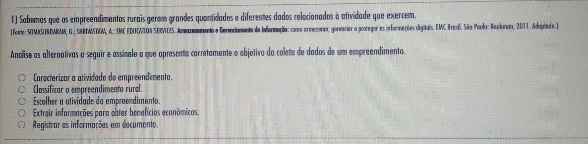 Sabemos que os empreendimentos rurais geram grandes quantidades e diferentes dados relacionados à atividade que exercem.
(Fonte: SOMASUNDARAM, G.; SHRIVASTAVA, A.; EMC EDUCATION SERVICES. Armazenamento e Gerenciamento de Informação: como armazenar, gerenciar e proteger as informações digitais. EMC Brasil. São Paulo: Bookman, 2011. Adaptado.)
Analise as alternativas a seguir e assinale a que apresenta corretamente o objetivo da coleta de dados de um empreendimento.
Caracterizar a atividade do empreendimento.
Classificar o empreendimento rural.
Escolher a atividade do empreendimento.
Extrair informações para obter benefícios econômicos.
Registrar as informações em documento.