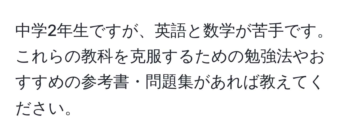 中学2年生ですが、英語と数学が苦手です。これらの教科を克服するための勉強法やおすすめの参考書・問題集があれば教えてください。