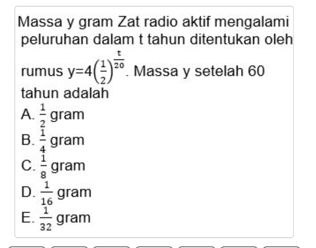 Massa y gram Zat radio aktif mengalami
peluruhan dalam t tahun ditentukan oleh
rumus y=4( 1/2 )^ t/20 . Massa y setelah 60
tahun adalah
A.  1/2 gr gram
B.  1/4 gram
C.  1/8 gram
D.  1/16 gram
E.  1/32 gram