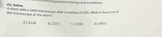 hs involving percent markup and markdown.
#1: Solve
A store sells a $400 microscope after a markup of 32%. What is the price of
the microscope at the store?
A.) $128 B.) $272 C.) $528 D.) $672