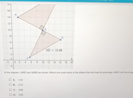 In the diagram, ΔABC and ΔDBE are similar. What is the scale factor of the dilation that will map the preimage ΔABC onto the imag
A. 1.33
B. 0.75
C. 0.66
D. 0.55