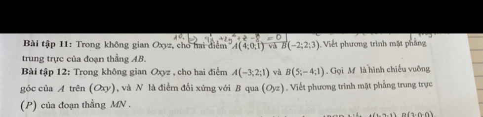 Bài tập 11: Trong không gian Oxyz, cho hai điểm A(4;0;1) và vector B(-2;2;3). Viết phương trình mặt phẳng 
trung trực của đoạn thẳng AB. 
Bài tập 12: Trong không gian Oxyz , cho hai điểm A(-3;2;1) và B(5;-4;1). Gọi M là hình chiếu vuông 
góc của A trên (Oxy), và N là điểm đối xứng với B qua (Oyz). Viết phương trình mặt phẳng trung trực 
(P) của đoạn thẳng MN.
(1,2,1) B(3· 0· 0)