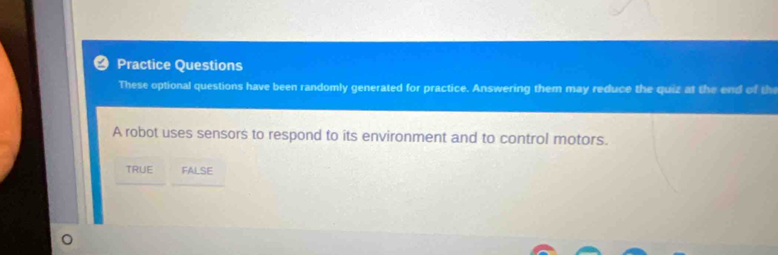 Practice Questions
These optional questions have been randomly generated for practice. Answering them may reduce the quiz at the end of th
A robot uses sensors to respond to its environment and to control motors.
TRUE FALSE