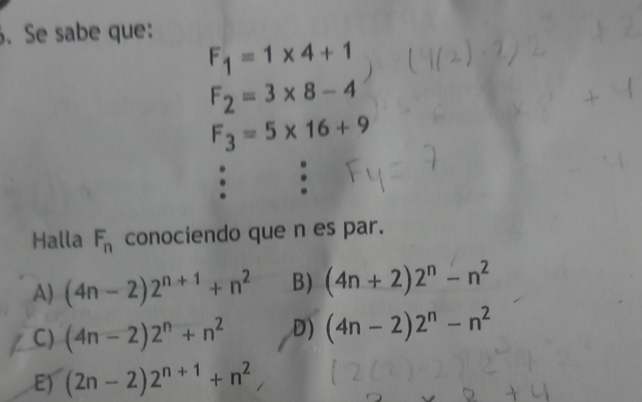 Se sabe que:
F_1=1* 4+1
F_2=3* 8-4
F_3=5* 16+9. .
Halla F_n conociendo que n es par.
A) (4n-2)2^(n+1)+n^2 B) (4n+2)2^n-n^2
C) (4n-2)2^n+n^2 D) (4n-2)2^n-n^2
E) (2n-2)2^(n+1)+n^2