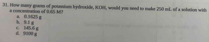 How many grams of potassium hydroxide, KOH, would you need to make 250 mL of a solution with
a concentration of 0.65 M?
a. 0.1625 g
b. 9.1 g
c. 145.6 g
d. 9100 g