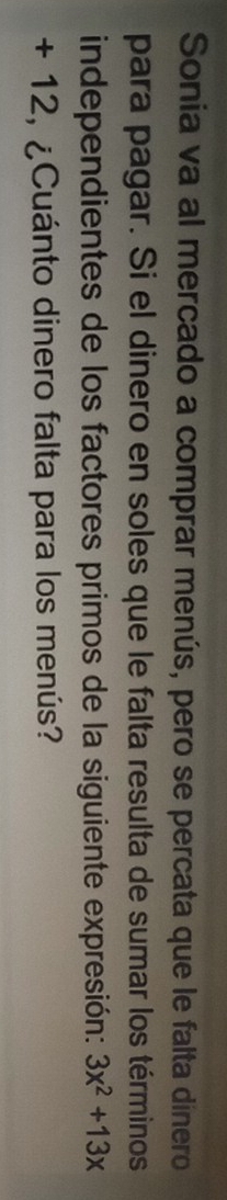 Sonia va al mercado a comprar menús, pero se percata que le falta dínero 
para pagar. Si el dinero en soles que le falta resulta de sumar los términos 
independientes de los factores primos de la siguiente expresión: 3x^2+13x
+ 12, ¿Cuánto dinero falta para los menús?