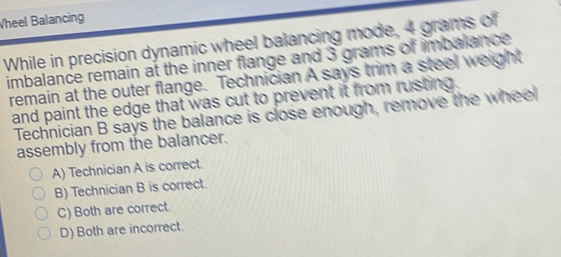 Vheel Balancing
While in precision dynamic wheel balancing mode, 4 grams of
imbalance remain at the inner flange and 3 grams of imbalance 
remain at the outer flange. Technician A says trim a steel weight
and paint the edge that was cut to prevent it from rusting .
Technician B says the balance is close enough, remove the wheel
assembly from the balancer.
A) Technician A is correct.
B) Technician B is correct.
C) Both are correct.
D) Both are incorrect.