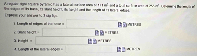 A regular right square pyramid has a lateral surface area of 171m^2 and a total surface area of 255m^2. Determine the length of 
the edges of its base, its slant height, its height and the length of its lateral edges. 
Express your answer to 3 sig figs. 
1 Length of edges of the base =□ □ □ METRES
2. Slant height =□ □ METRE
3. Hei eight=□ □ METRI s 
4. Length of the lateral edges =□ abl METRES