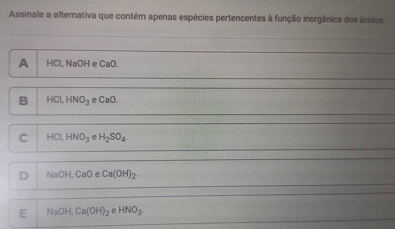 Assinale a alternativa que contém apenas espécies pertencentes à função inorgânica dos ácidos.
A HCl, NaOH e CaO.
B HCI, HNO_3 e CaO.
C HCI, HNO_3 e H_2SO_4.
D NaC 1- [ a0 e Ca(OH)_2.
E Na OH, Ca(OH)_2 e HNO_3^-