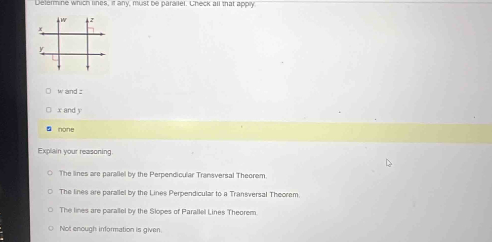 Determine which lines, if any, must be parallel. Check all that apply.
W and :
x and y
none
Explain your reasoning.
The lines are parallel by the Perpendicular Transversal Theorem.
The lines are parallel by the Lines Perpendicular to a Transversal Theorem.
The lines are parallel by the Slopes of Parallel Lines Theorem.
Not enough information is given.