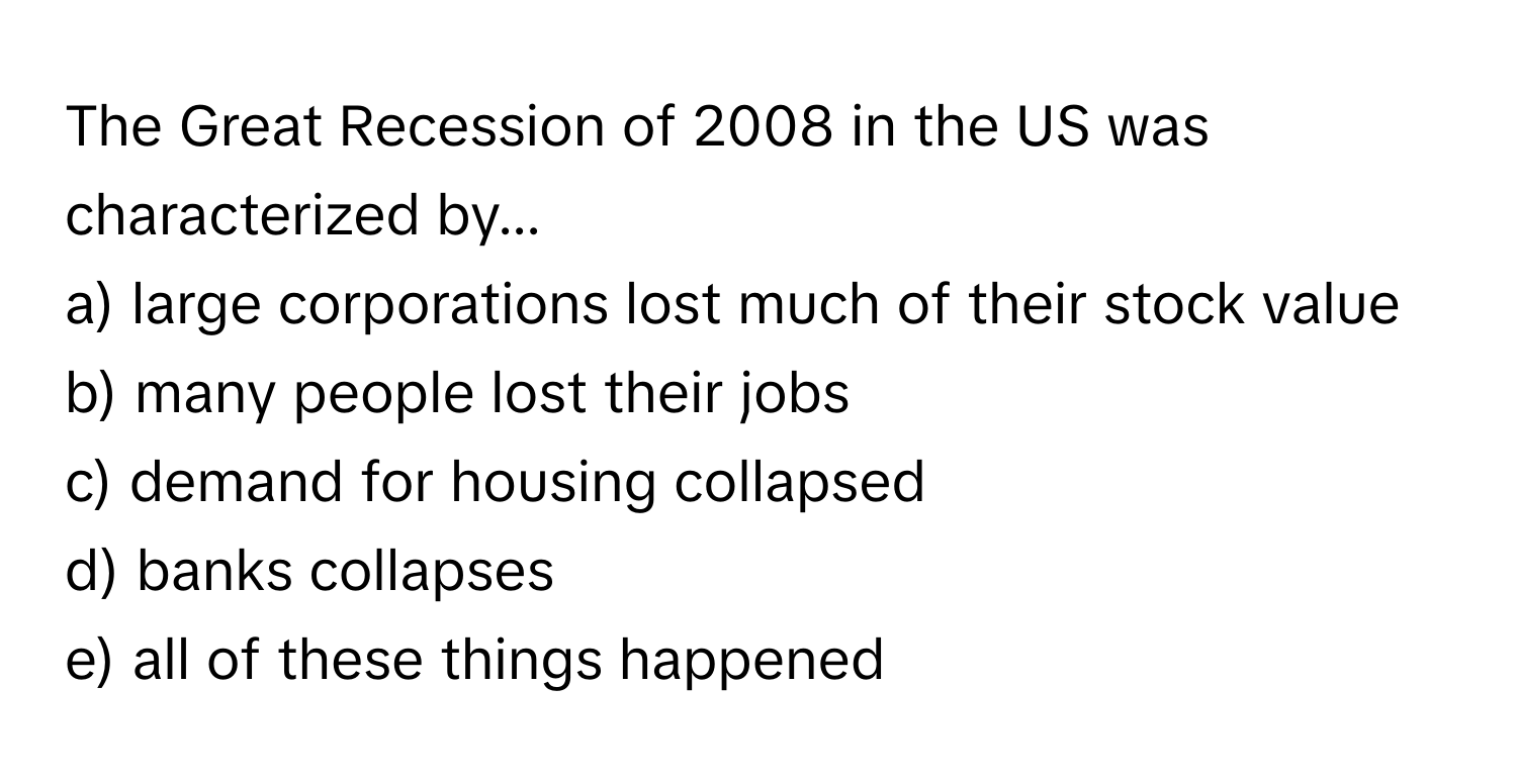 The Great Recession of 2008 in the US was characterized by...

a) large corporations lost much of their stock value 
b) many people lost their jobs 
c) demand for housing collapsed 
d) banks collapses 
e) all of these things happened