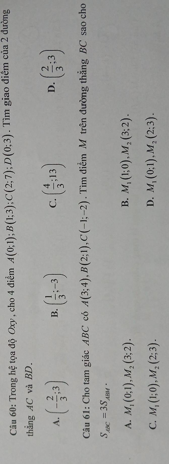 Trong hệ tọa độ Oxy , cho 4 điểm A(0;1); B(1;3); C(2;7); D(0;3). Tìm giao điểm của 2 đường
thẳng AC và BD.
D.
A. (- 2/3 ;3) ( 1/3 ;-3) ( 4/3 ;13) ( 2/3 ;3)
B.
C.
Câu 61: Cho tam giác ABC có A(3;4), B(2;1), C(-1;-2). Tìm điểm M trên đường thắng BC sao cho
S_ABC=3S_ABM.
B.
A. M_1(0;1), M_2(3;2). M_1(1;0), M_2(3;2).
D.
C. M_1(1;0), M_2(2;3). M_1(0;1), M_2(2;3).