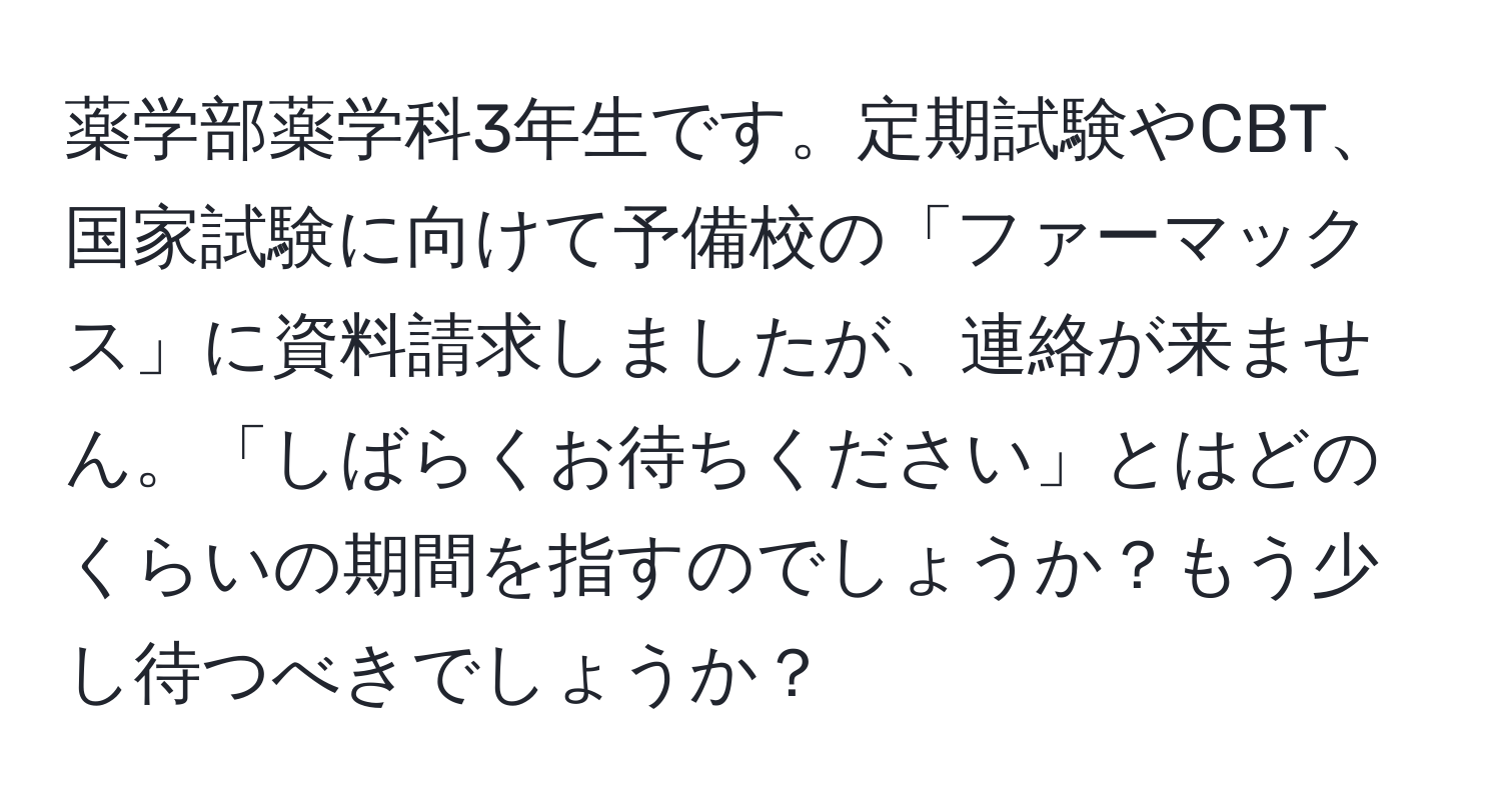 薬学部薬学科3年生です。定期試験やCBT、国家試験に向けて予備校の「ファーマックス」に資料請求しましたが、連絡が来ません。「しばらくお待ちください」とはどのくらいの期間を指すのでしょうか？もう少し待つべきでしょうか？