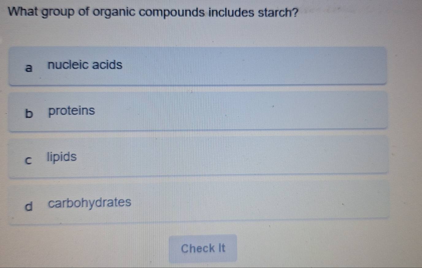 What group of organic compounds includes starch?
nucleic acids
b proteins
c₹ lipids
d carbohydrates
Check It