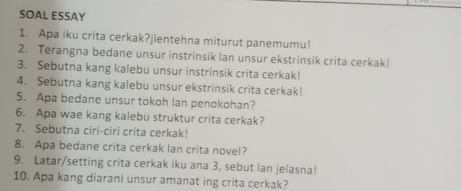 SOAL ESSAY 
1. Apa iku crita cerkak?jlentehna miturut panemumu! 
2. Terangna bedane unsur instrinsik lan unsur ekstrinsik crita cerkak! 
3. Sebutna kang kalebu unsur instrinsik crita cerkak! 
4. Sebutna kang kalebu unsur ekstrinsik crita cerkak! 
5. Apa bedane unsur tokoh lan penokohan? 
6. Apa wae kang kalebu struktur crita cerkak? 
7. Sebutna ciri-ciri crita cerkak! 
8. Apa bedane crita cerkak lan crita novel? 
9. Latar/setting crita cerkak iku ana 3, sebut lan jelasna! 
10. Apa kang diarani unsur amanat ing crita cerkak?