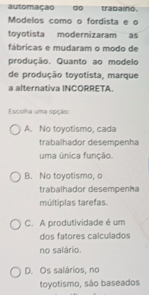 automação ao trabaino.
Modelos como o fordista e o
toyotista modernizaram as
fábricas e mudaram o modo de
produção. Quanto ao modelo
de produção toyotista, marque
a alternativa INCORRETA.
Escolha uma opção:
A. No toyotismo, cada
trabalhador desempenha
uma única função.
B. No toyotismo, o
trabalhador desempenha
múltiplas tarefas.
C. A produtividade é um
dos fatores calculados
no salário.
D. Os salários, no
toyotismo, são baseados