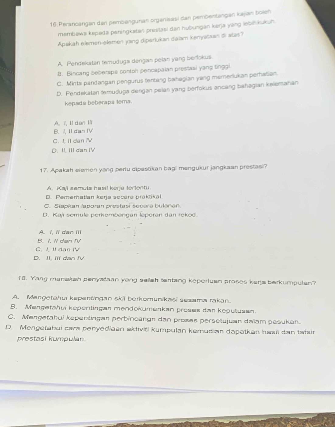 Perancangan dan pembangunan organisasi dan pembentangan kajian boleh
membawa kepada peningkatan prestasi dan hubungan kerja yang lebihkukuh.
Apakah elemen-elemen yang diperlukan dalam kenyataan di atas?
A. Pendekatan temuduga dengan pelan yang berfokus.
B. Bincang beberapa contoh pencapaian prestasi yang tinggi.
C. Minta pandangan pengurus tentang bahagian yang memenukan perhatian.
D. Pendekatan temuduga dengan pelan yang berfokus ancang bahagian kelemahan
kepada beberapa tema.
A. I, II dan III
B. I, II dan IV
C. I, II dan IV
D. II, III dan IV
17. Apakah elemen yang perlu dipastikan bagi mengukur jangkaan prestasi?
A. Kaji semula hasil kerja tertentu.
B. Pemerhatian kerja secara praktikal.
C. Siapkan laporan prestasi secara bulanan.
D. Kaji semula perkembangan laporan dan rekod.
A. I, II dan III
B. I, II dan IV
C. I, II dan IV
D. II, III dan IV
18. Yang manakah penyataan yang saIah tentang keperluan proses kerja berkumpulan?
A. Mengetahui kepentingan skil berkomunikasi sesama rakan.
B. Mengetahui kepentingan mendokumenkan proses dan keputusan.
C. Mengetahui kepentingan perbincangn dan proses persetujuan dalam pasukan.
D. Mengetahui cara penyediaan aktiviti kumpulan kemudian dapatkan hasil dan tafsir
prestasi kumpulan.