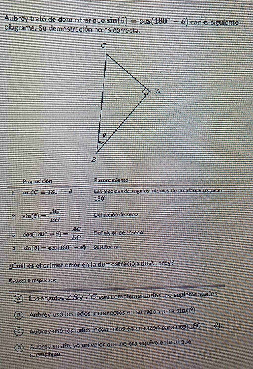 Aubrey trató de demostrar que sin (θ )=cos (180°-θ ) con el siguiente
diagrama. Su demostración no es correcta.
Proposición Razonamiento
i m∠ C=180°-θ Las medidas de ángulos internos de un triángulo suman
180°
2 sin (θ )= AC/BC 
Defnición de seno
3 cos (180°-θ )= AC/BC  Defnición de coseno
4 sin (θ )=cos (180°-θ ) Sustitución
¿Cuál es el primer error en la demostración de Aubrey?
Escoge 1 respuesta:
I Los ángulos ∠ B Y ∠ C son complementarios, no suplementarios.
1) Aubrey usó los lados incorrectos en su razón para sin (θ ).
S) Aubrey usó los lados incorrectos en su razón para cos (180°-θ ).
D) Aubrey sustituyó un valor que no era equivalente al que
reemplazó.