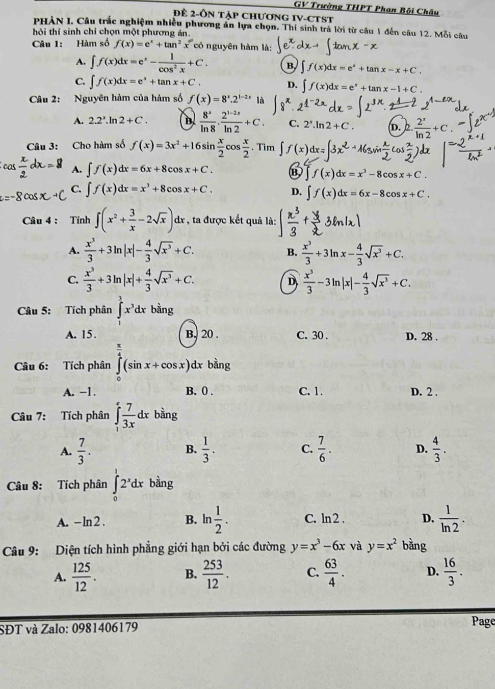 GV Trường THPT Phan Bội Châu
ĐE 2-ÔN Tập CHươNG IV-CTST
PHÀN I. Câu trắc nghiệm nhiều phương án lựa chọn. Thí sinh trả lời từ câu 1 đến câu 12. Mỗi câu
hỏi thí sinh chỉ chọn một phương án.
Câu 1: Hàm số f(x)=e^x+tan^2x có nguyên hàm là:
A. ∈t f(x)dx=e^x- 1/cos^2x +C.
B, f(x)dx=e^x+tan x-x+C.
C. ∈t f(x)dx=e^x+tan x+C.
D. ∈t f(x)dx=e^x+tan x-1+C.
Câu 2: Nguyên hàm của hàm số f(x)=8^x.2^(1-2x) là
A. 2.2^x.ln 2+C. B  8^x/ln 8 ·  (2^(1-2x))/ln 2 +C. C. 2^x.ln 2+C. D.  2^x/ln 2 +C.
Câu 3: Cho hàm số f(x)=3x^2+16sin  x/2 cos  x/2 . Tìm
cos  x/2 dx=8 A. ∈t f(x)dx=6x+8cos x+C.
B ∈t f(x)dx=x^3-8cos x+C.
C. ∈t f(x)dx=x^3+8cos x+C. D. ∈t f(x)dx=6x-8cos x+C.
Câu 4 : Tính ∈t (x^2+ 3/x -2sqrt(x)) dx , ta được kết quả là:  y/3 sin 1x
A.  x^3/3 +3ln |x|- 4/3 sqrt(x^3)+C.  x^3/3 +3ln x- 4/3 sqrt(x^3)+C.
B.
C.  x^3/3 +3ln |x|+ 4/3 sqrt(x^3)+C.  x^3/3 -3ln |x|- 4/3 sqrt(x^3)+C.
D
Câu 5: Tích phân ∈tlimits _0^(3x^3)dx bằng
A. 15. B. 20 . C. 30 . D. 28 .
Câu 6: Tích phân ∈tlimits _0^((frac π)4)(sin x+cos x)dx bàng
A. -1. B. 0 . C. 1. D. 2 .
Câu 7: Tích phân ∈tlimits _1^(efrac 7)3xdx bàng
A.  7/3 .  1/3 . C.  7/6 .  4/3 .
B.
D.
Câu 8: Tích phân ∈tlimits _0^(12^x)dx bàng
A. - ln2 . B. ln  1/2 . C. ln 2 . D.  1/ln 2 .
Câu 9: Diện tích hình phẳng giới hạn bởi các đường y=x^3-6x và y=x^2 bằng
A.  125/12 .  253/12 . C.  63/4 . D.  16/3 .
B.
SĐT và Zalo: 0981406179 Page