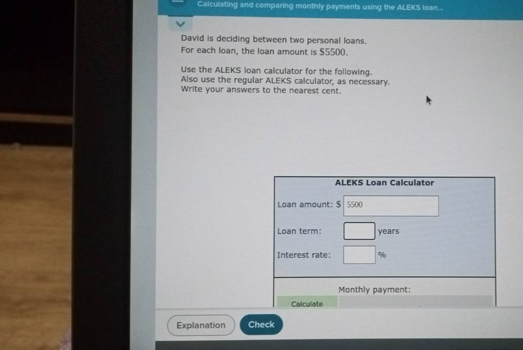 Calculating and comparing monthly payments using the ALEKS loan... 
David is deciding between two personal loans. 
For each loan, the loan amount is $5500. 
Use the ALEKS loan calculator for the following. 
Also use the regular ALEKS calculator, as necessary. 
Write your answers to the nearest cent. 
ALEKS Loan Calculator 
Loan amount: $ 5500
Loan term: years
Interest rate: %
Monthly payment: 
Calculate 
Explanation Check