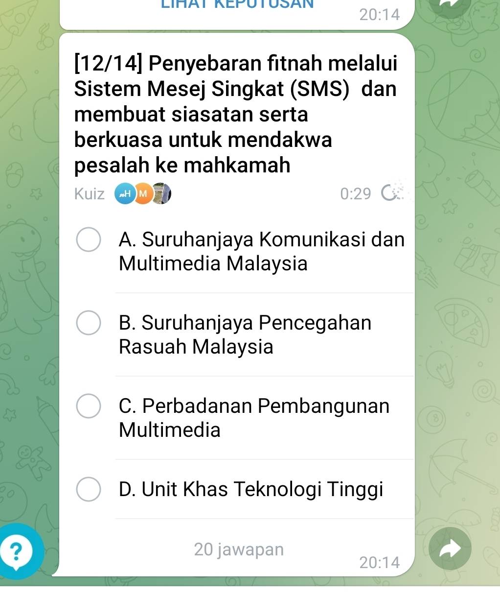 LIHAT KEPUTUSAN
20:14
[12/14] Penyebaran fitnah melalui
Sistem Mesej Singkat (SMS) dan
membuat siasatan serta
berkuasa untuk mendakwa
pesalah ke mahkamah
Kuiz sH )M
0:29 C
A. Suruhanjaya Komunikasi dan
Multimedia Malaysia
B. Suruhanjaya Pencegahan
Rasuah Malaysia
C. Perbadanan Pembangunan
8
Multimedia
D. Unit Khas Teknologi Tinggi
? 20 jawapan
20:14