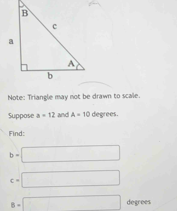 Note: Triangle may not be drawn to scale. 
Suppose a=12 and A=10 degrees. 
Find:
b=□
c=□
B=□ degrees