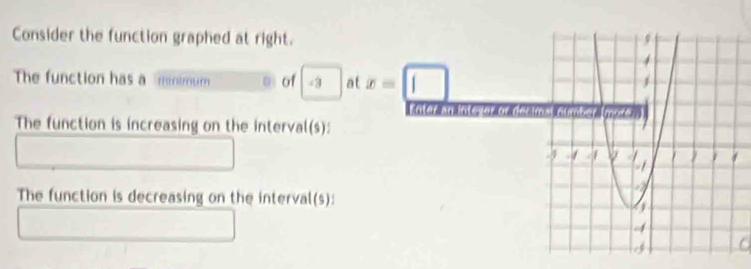 Consider the function graphed at right. 
The function has a mnimum o of -3 at x=□
Lnter an inte or or as 
The function is increasing on the interval(s): 
The function is decreasing on the interval(s):