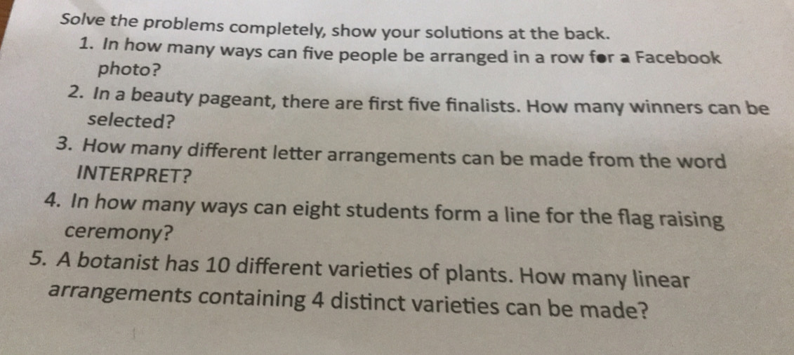 Solve the problems completely, show your solutions at the back. 
1. In how many ways can five people be arranged in a row for a Facebook 
photo? 
2. In a beauty pageant, there are first five finalists. How many winners can be 
selected? 
3. How many different letter arrangements can be made from the word 
INTERPRET? 
4. In how many ways can eight students form a line for the flag raising 
ceremony? 
5. A botanist has 10 different varieties of plants. How many linear 
arrangements containing 4 distinct varieties can be made?