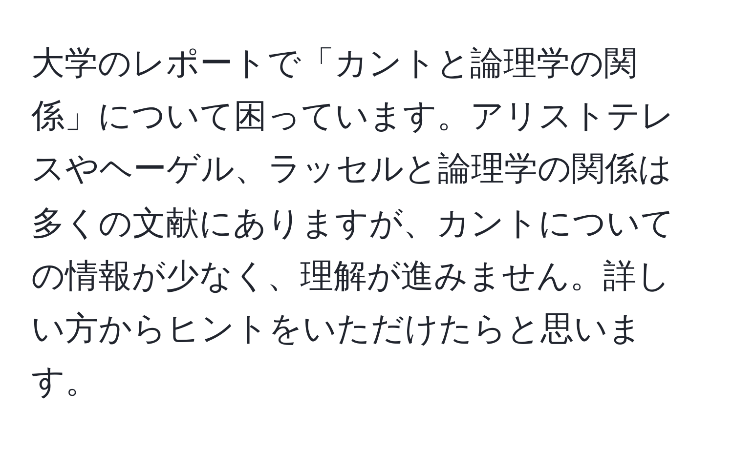 大学のレポートで「カントと論理学の関係」について困っています。アリストテレスやヘーゲル、ラッセルと論理学の関係は多くの文献にありますが、カントについての情報が少なく、理解が進みません。詳しい方からヒントをいただけたらと思います。