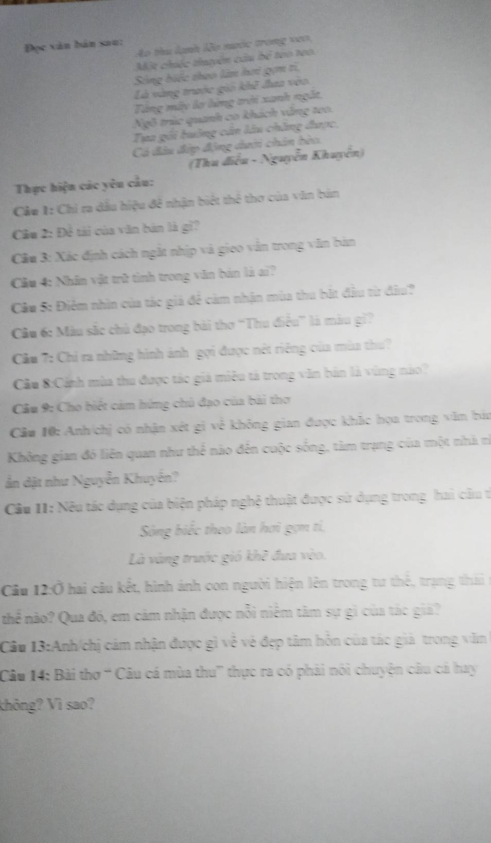 Đọc văn bản sau:
Áo thu lạnh lão mước trong veo
Một chiếc thuyên câu bể tạo to0.
Sóng biếc thao làn hơi gọm ti,
Là vàng trước giố khẽ đaa vào.
Tăng máy lơ hứng trời xanh ngắt,
Ngô trúc quanh co khách văng too.
Tua gối huông cản lâu chẳng được,
Cả đầu đợp động dưới chân bèo.
(Thu điễu - Nguyễn Khuyễn)
Thực hiện các yêu cầu:
Câu 1: Chi ra dầu hiệu đề nhận biệt thể thơ của văn bản
Cu 2: Đề tải của văn bản là gi?
Cầu 3: Xác định cách ngắt nhịp và gieo vẫn trong văn bản
Cầu 4: Nhân vật trữ tình trong văn bản là ai?
Cầu 5: Điêm nhìn của tắc giả để cảm nhận mùa thu bất đầu từ đầu?
Câu 6: Màu sắc chủ đạo trong bài thơ “Thu điều” là màu gì?
Cầu 7: Chỉ ra những hình ảnh gọi được nét riêng của mùa thu?
Cầu 8:Cảnh mùa thu được tác giá miêu tả trong văn bản là vùng nào?
Cầu 9: Cho biết cảm hứng chủ đạo của bài thơ
Cầu 10: Anh/chị có nhận xét gì về không gian được khắc họa trong văn báu
Không gian đó liên quan như thể nào đến cuộc sống, tàm trạng của một nhà rì
ản dật như Nguyễn Khuyến?
Câu I1: Nêu tác dụng của biện pháp nghệ thuật được sử dụng trong hai câu t
Sông biếc theo làn hơi gợm tí,
Là vàng trước gió khề đưa vào.
Câu 12:Ở hai câu kết, hình ánh con người hiện lên trong tư thế, trang thái 
thể nào? Qua đó, em cảm nhận được nỗi niểm tâm sự gì của tác giả?
Câu 13:Anh/chị cảm nhận được gì về vẻ đẹp tâm hôn của tác giả trong văn
Câu 14: Bài thơ “ Câu cá mùa thu” thực ra có phải nói chuyện câu cả hay
không? Vì sao?