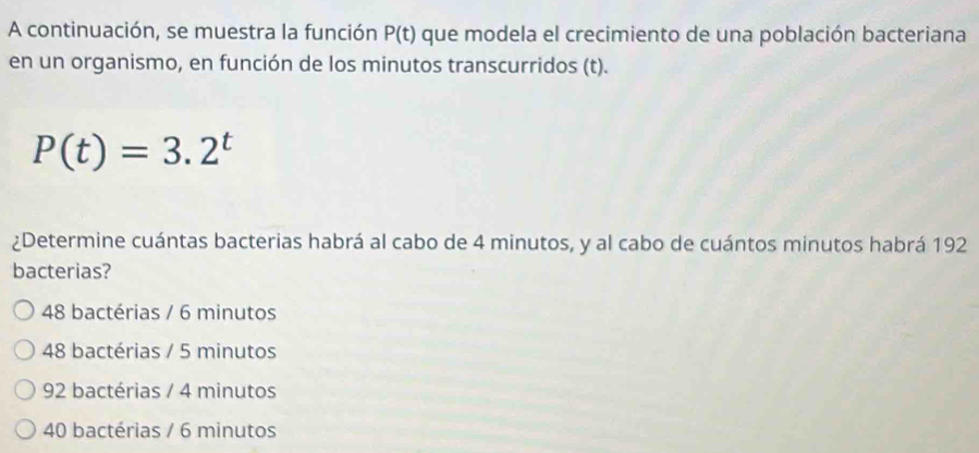 A continuación, se muestra la función P(t) que modela el crecimiento de una población bacteriana
en un organismo, en función de los minutos transcurridos (t).
P(t)=3.2^t
¿Determine cuántas bacterias habrá al cabo de 4 minutos, y al cabo de cuántos minutos habrá 192
bacterias?
48 bactérias / 6 minutos
48 bactérias / 5 minutos
92 bactérias / 4 minutos
40 bactérias / 6 minutos