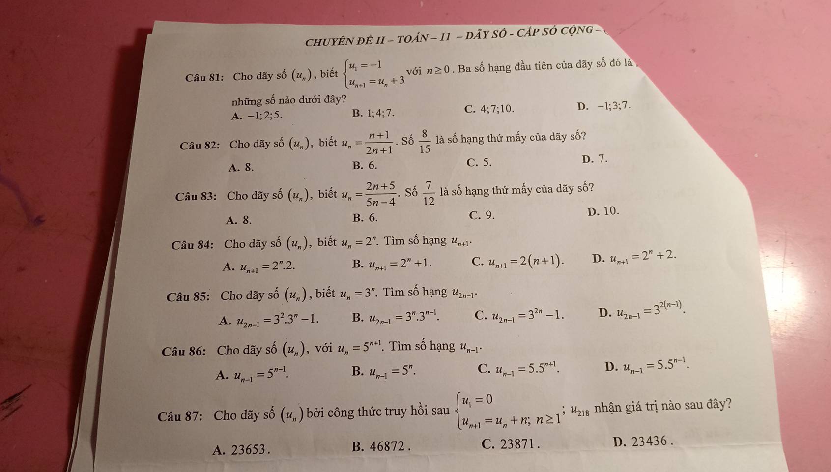 CHUYÊN ĐÊ II - TOÁN - 11 - DA Ty Sở - ( CAPSC c  NG - 
Câu 81: Cho dãy số (u_n) , biết beginarrayl u_1=-1 u_n+1=u_n+3endarray. với n≥ 0. Ba số hạng đầu tiên của dãy số đó là 
những số nào dưới đây?
C. 4;7;10.
A. -1;2;5. B. 1;4;7. D. -1;3;7.
Câu 82: Cho dãy số (u_n) ,biết u_n= (n+1)/2n+1 . Số  8/15  là số hạng thứ mấy của dãy số?
A. 8. B. 6. C. 5. D. 7.
Câu 83: Cho dãy số (u_n) ,biết u_n= (2n+5)/5n-4 . Số  7/12  là số hạng thứ mấy của dãy số?
A. 8. B. 6. C. 9. D. 10.
Câu 84: Cho dãy số (u_n) , biết u_n=2^n. Tìm số hạng u_n+1.
A. u_n+1=2^n.2. u_n+1=2^n+1. C. u_n+1=2(n+1). D. u_n+1=2^n+2.
B.
Câu 85: Cho dãy số (u_n) , biết u_n=3^n ' Tìm Shat O hạng u_2n-1.
A. u_2n-1=3^2.3^n-1. B. u_2n-1=3^n.3^(n-1). C. u_2n-1=3^(2n)-1. D. u_2n-1=3^(2(n-1)).
Câu 86: Cho dãy số (u_n) , với u_n=5^(n+1). Tìm số hạng u_n-1.
A. u_n-1=5^(n-1). B. u_n-1=5^n. C. u_n-1=5.5^(n+1). D. u_n-1=5.5^(n-1).
Câu 87: Cho dãy số (u_n) bởi công thức truy hồi sau beginarrayl u_1=0 u_n+1=u_n+n;n≥ 1^jendarray. ;u_218 nhận giá trị nào sau đây?
B. 46872 . C. 23871 .
A. 23653 . D. 23436 .