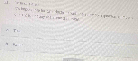 True or False:
It's impossible for two electrons with the same spin quantum numbers
of +1/2 to occupy the same 1s orbital.
a True
b False