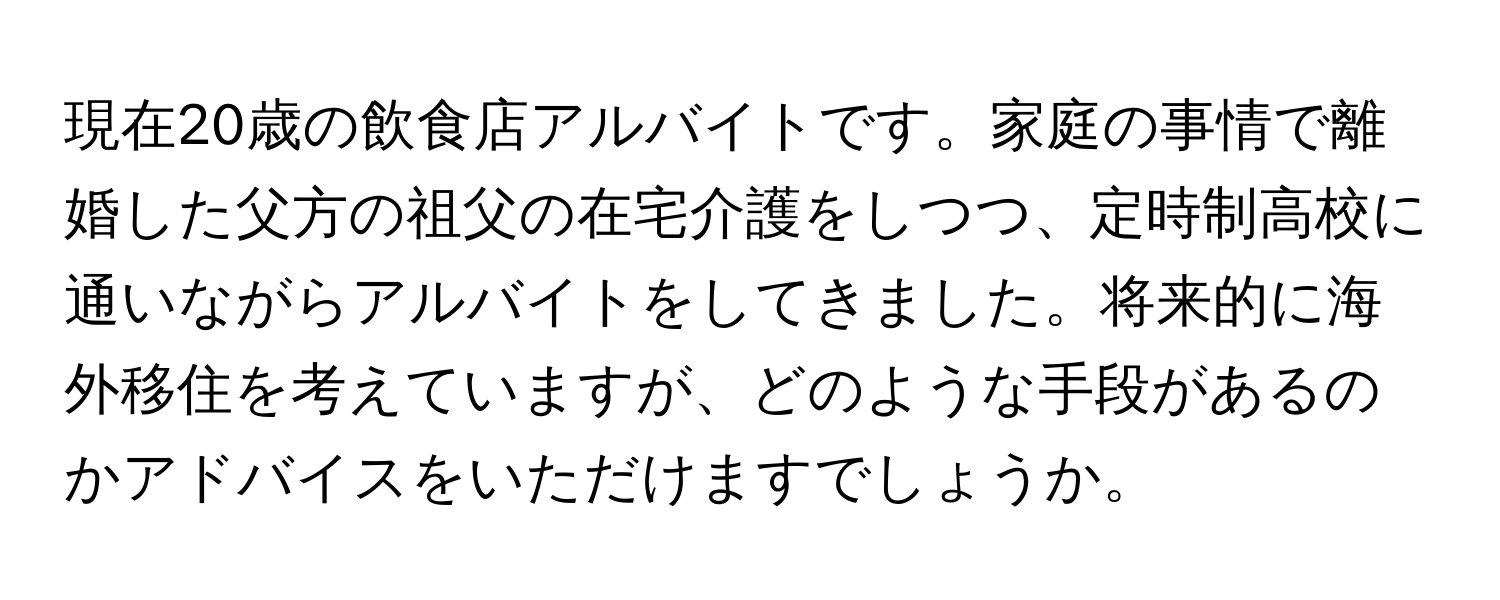 現在20歳の飲食店アルバイトです。家庭の事情で離婚した父方の祖父の在宅介護をしつつ、定時制高校に通いながらアルバイトをしてきました。将来的に海外移住を考えていますが、どのような手段があるのかアドバイスをいただけますでしょうか。