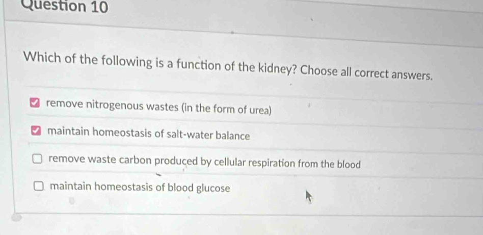 Which of the following is a function of the kidney? Choose all correct answers.
remove nitrogenous wastes (in the form of urea)
maintain homeostasis of salt-water balance
remove waste carbon produced by cellular respiration from the blood
maintain homeostasis of blood glucose